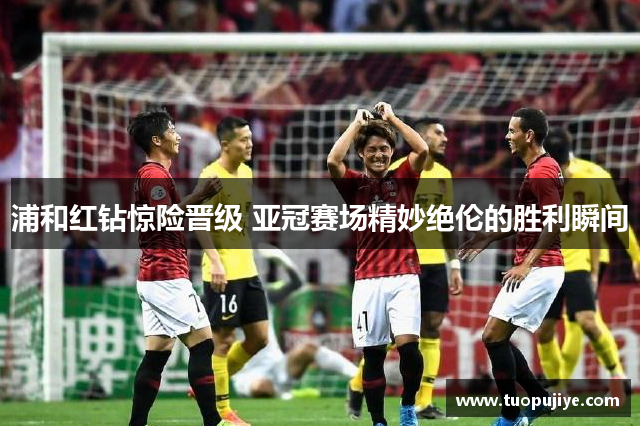 浦和红钻惊险晋级 亚冠赛场精妙绝伦的胜利瞬间
